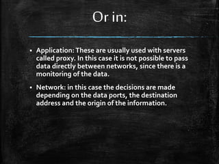 Or in:
 Application:These are usually used with servers
called proxy. In this case it is not possible to pass
data directly between networks, since there is a
monitoring of the data.
 Network: in this case the decisions are made
depending on the data ports, the destination
address and the origin of the information.
 