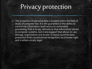 Privacy protection
 The protection of personal data is located within the field of
study of computer law. It is the guarantee or the ability to
control the information itself versus its automated
processing, that is to say, not only to that information stored
in computer systems, but in any support that allows its use:
storage, organization and access. In some countries data
protection finds constitutional recognition, as a human right
and in others simply legal.
 