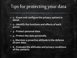 Tips for protecting your data
 1.- Know and configure the privacy options in
detail.
 2.- Identify the functions and effects of each
action.
 3.- Protect personal data.
 4.- Protect the data personally.
 5.-Maintain a proactive attitude in the defense
of own data.
 6.- Evaluate the attitudes and privacy conditions
of the contacts.
 