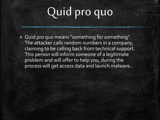 Quid pro quo
 Quid pro quo means "something for something".
The attacker calls random numbers in a company,
claiming to be calling back from technical support.
This person will inform someone of a legitimate
problem and will offer to help you, during the
process will get access data and launch malware..
 