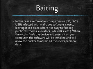 Baiting
 In this case a removable storage device (CD, DVD,
USB) infected with malicious software is used,
leaving it in a place where it is easy to find (eg
public restrooms, elevators, sidewalks, etc.). When
the victim finds the device and enters it on your
computer, the software will be installed and will
allow the hacker to obtain all the user's personal
data.
 