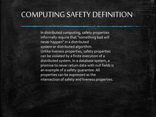 COMPUTING SAFETY DEFINITION
In distributed computing, safety properties
informally require that "something bad will
never happen" in a distributed
system or distributed algorithm.
Unlike liveness properties, safety properties
can be violated by a finite execution of a
distributed system. In a database system, a
promise to never return data with null fields is
an example of a safety guarantee. All
properties can be expressed as the
intersection of safety and liveness properties.
 
