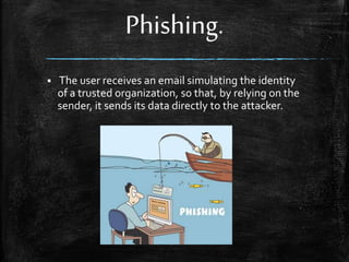 Phishing.
 The user receives an email simulating the identity
of a trusted organization, so that, by relying on the
sender, it sends its data directly to the attacker.
 