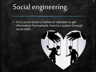 Social engineering.
 It is a social action or behavior intended to get
information from people close to a system through
social skills.
 