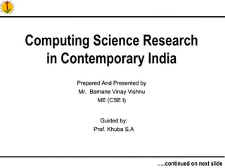 1…..continued on next slide
Computing Science Research
in Contemporary India
Prepared And Presented byPrepared And Presented by
Mr. Bamane Vinay VishnuMr. Bamane Vinay Vishnu
ME (CSE I)ME (CSE I)
Guided by:Guided by:
Prof. Khuba S.AProf. Khuba S.A
 