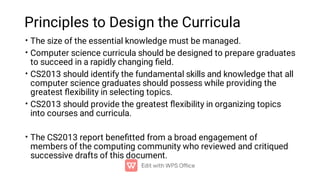 Principles to Design the Curricula
•
•
•
•
•
The size of the essential knowledge must be managed.
Computer science curricula should be designed to prepare graduates
to succeed in a rapidly changing ﬁeld.
CS2013 should identify the fundamental skills and knowledge that all
computer science graduates should possess while providing the
greatest ﬂexibility in selecting topics.
CS2013 should provide the greatest ﬂexibility in organizing topics
into courses and curricula.
The CS2013 report beneﬁtted from a broad engagement of
members of the computing community who reviewed and critiqued
successive drafts of this document.
 
