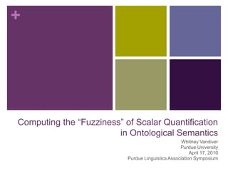 Computing the “Fuzziness” of Scalar Quantificationin Ontological Semantics Whitney Vandiver Purdue University April 17, 2010 Purdue Linguistics Association Symposium 