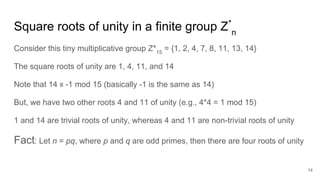 Square roots of unity in a finite group Z*
n
Consider this tiny multiplicative group Z*15
= {1, 2, 4, 7, 8, 11, 13, 14}
The square roots of unity are 1, 4, 11, and 14
Note that 14 ≡ -1 mod 15 (basically -1 is the same as 14)
But, we have two other roots 4 and 11 of unity (e.g., 4*4 = 1 mod 15)
1 and 14 are trivial roots of unity, whereas 4 and 11 are non-trivial roots of unity
Fact: Let n = pq, where p and q are odd primes, then there are four roots of unity
14
 