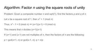 Algorithm: Factor n using the square roots of unity
Problem: Given a composite number n and sqrt(1), find the factors p and q of n
Let x be a square root of 1, then x2
= 1 (mod n)
Thus, x2
- 1 = 0 (mod n) ⇒ (x+1)(x-1) = 0 (mod n)
This means that n divides (x+1)(x-1)
If (x+1) and (x-1) are not multiples of n, then the factors of n are the following:
p = gcd(x+1, n) or gcd(x-1, n); q = n/p
15
 