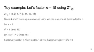 Toy example: Let’s factor n = 15 using Z*15
Z*15
= {1, 2, 4, 7, 8, 11, 13, 14}
Since 4 and 11 are square roots of unity, we can use one of them to factor n
Let x = 4
x2
= 1 (mod 15)
(x+1)(x-1) = 0 (mod 15)
Factor p = gcd(x+1, 15) = gcd(5, 15) = 5; Factor q = n/p = 15/5 = 3
16
 