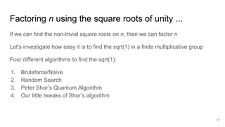 Factoring n using the square roots of unity ...
If we can find the non-trivial square roots on n, then we can factor n
Let’s investigate how easy it is to find the sqrt(1) in a finite multiplicative group
Four different algorithms to find the sqrt(1):
1. Bruteforce/Naive
2. Random Search
3. Peter Shor’s Quantum Algorithm
4. Our little tweaks of Shor’s algorithm
17
 