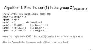19
~/crypto/RSA$ java SqrtOneNaive 2086784737
Input bit length = 31
Sqrt(n) = 45681
sqrt(1) = 1 bit length = 1
sqrt(1) = 530886943 bit length = 29
sqrt(1) = 1555897794 bit length = 31
sqrt(1) = 2086784736 bit length = 31
Note: sqrt(n) is only 45681, but sqrt(1) can be the same bit length as n
(See the Appendix for the source code of Sqrt(1) naïve method)
Algorithm 1: Find the sqrt(1) in the group Z*2086784737
 