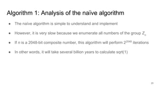 Algorithm 1: Analysis of the naïve algorithm
● The naïve algorithm is simple to understand and implement
● However, it is very slow because we enumerate all numbers of the group Zn
● If n is a 2048-bit composite number, this algorithm will perform 22048
iterations
● In other words, it will take several billion years to calculate sqrt(1)
20
 