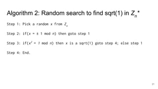 Algorithm 2: Random search to find sqrt(1) in Zn
*
Step 1: Pick a random x from Zn
Step 2: if(x = ± 1 mod n) then goto step 1
Step 3: if(x2
= 1 mod n) then x is a sqrt(1) goto step 4; else step 1
Step 4: End.
21
 