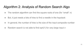 23
Algorithm 2: Analysis of Random Search Algo
● The random algorithm can find the square roots of one (for “small” n)
● But, it just needs a lots of tries to find a needle in the haystack
● In general, the number of tries is the size of the input composite number
● Random search is not able to find sqrt(1) for very large input n
 