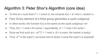 25
Algorithm 3: Peter Shor’s Algorithm (core idea)
● To find an x such that x2
= 1 (mod n), we compute f(x) = ax
mod n, random a
● Fact: Every element of a finite group generates a cyclic subgroup
● In other words, the function f(x) is the same as the cyclic subgroup <a>
● Thus, f(r) = 1 mod n for some r; equivalently, ar
= 1 mod n for some r
● Once we find such an r, (ar/2
)2
= 1 mod n; (if r is even, the hacker is lucky)
● Thus, ar/2
is the sqrt(1); we know how to factor n once the sqrt(1) is exposed!
 