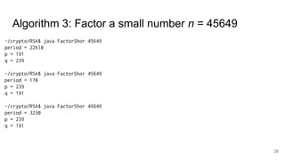 29
~/crypto/RSA$ java FactorShor 45649
period = 22610
p = 191
q = 239
~/crypto/RSA$ java FactorShor 45649
period = 170
p = 239
q = 191
~/crypto/RSA$ java FactorShor 45649
period = 3230
p = 239
q = 191
Algorithm 3: Factor a small number n = 45649
 