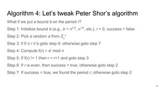 Algorithm 4: Let’s tweak Peter Shor’s algorithm
What if we put a bound b on the period r?
Step 1: Initialize bound b (e.g., b = n1/2
, n1/4
, etc.), r = 0, success = false
Step 2: Pick a random a from Zn
*
Step 3: if 0 ≤ r ≤ b goto step 4; otherwise goto step 7
Step 4: Compute f(r) = ar
mod n
Step 5: If f(r) != 1 then r = r+1 and goto step 3
Step 6: If r is even, then success = true; otherwise goto step 2
Step 7: If success = true, we found the period r; otherwise goto step 2
31
 
