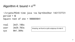 35
~/crypto/RSA$ time java -ea SqrtOneShor 1421727721
period = 6
Square root of one = 900089041
real 2m31.106s
user 2m29.703s
sys 0m1.304s
Algorithm 4: bound = n1/8
Amazing, we found a cyclic subgroup of order 6
 