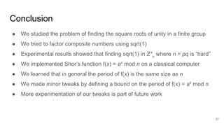 Conclusion
● We studied the problem of finding the square roots of unity in a finite group
● We tried to factor composite numbers using sqrt(1)
● Experimental results showed that finding sqrt(1) in Z*n
where n = pq is “hard”
● We implemented Shor’s function f(x) = ax
mod n on a classical computer
● We learned that in general the period of f(x) is the same size as n
● We made minor tweaks by defining a bound on the period of f(x) = ax
mod n
● More experimentation of our tweaks is part of future work
37
 