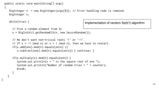 40
public static void main(String[] args)
{
BigInteger n = new BigInteger(args[0]); // Error handling code is removed
BigInteger x;
while(true) {
// Pick a random element from Zn
x = BigIntUtil.getRandomElt(n, new SecureRandom());
// We don't want non-trivial roots '1' or '-1'.
// If x = -1 (mod n) or x = 1 (mod n), then we have to restart.
if(x.add(one).mod(n).equals(zero) ||
x.subtract(one).mod(n).equals(zero)) { continue; }
if(x.multiply(x).mod(n).equals(one)) {
System.out.println(x + " is the square root of one ");
System.out.println("Number of random tries = " + counter);
break;
}
}
}
Implementation of random Sqrt(1) algorithm
 