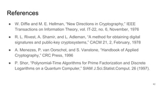 References
● W. Diffie and M. E. Hellman, “New Directions in Cryptography,” IEEE
Transactions on Information Theory, vol. IT-22, no. 6, November, 1976
● R. L. Rivest, A. Shamir, and L. Adleman, “A method for obtaining digital
signatures and public-key cryptosystems,” CACM 21, 2, February, 1978
● A. Menezes, P. van Oorschot, and S. Vanstone, “Handbook of Applied
Cryptography,” CRC Press, 1996
● P. Shor, “Polynomial-Time Algorithms for Prime Factorization and Discrete
Logarithms on a Quantum Computer,” SIAM J.Sci.Statist.Comput. 26 (1997).
42
 