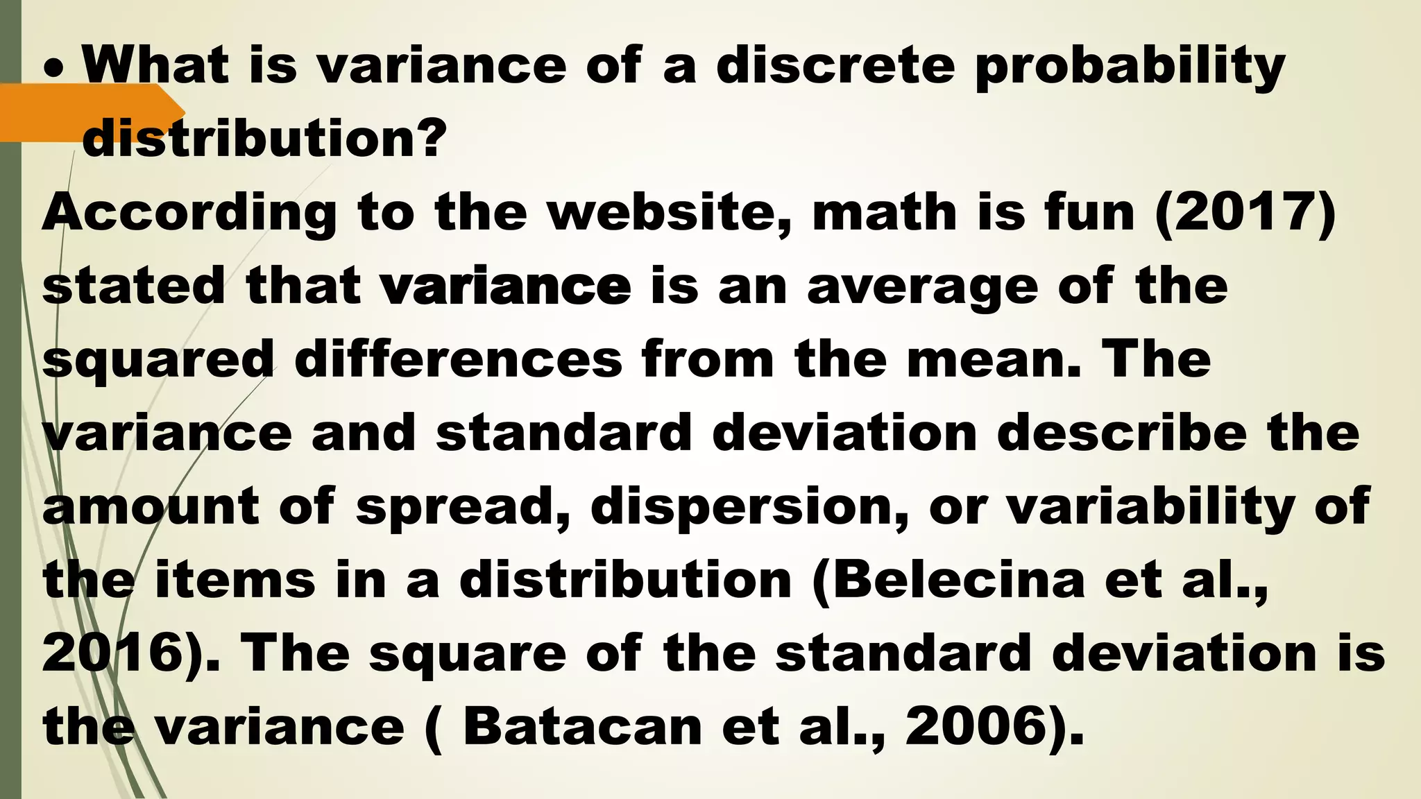  What is variance of a discrete probability
distribution?
According to the website, math is fun (2017)
stated that variance is an average of the
squared differences from the mean. The
variance and standard deviation describe the
amount of spread, dispersion, or variability of
the items in a distribution (Belecina et al.,
2016). The square of the standard deviation is
the variance ( Batacan et al., 2006).
 