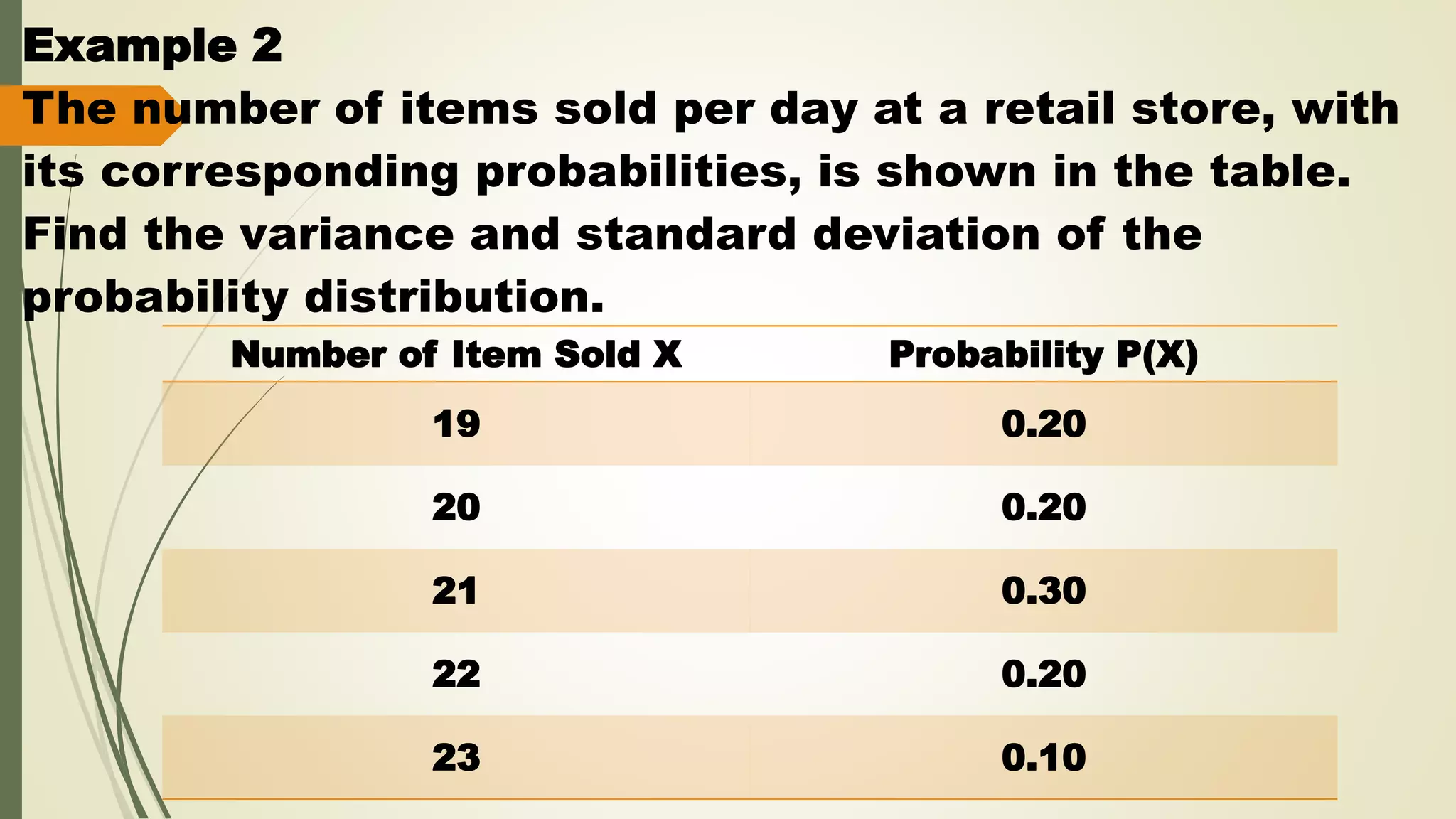 Example 2
The number of items sold per day at a retail store, with
its corresponding probabilities, is shown in the table.
Find the variance and standard deviation of the
probability distribution.
Number of Item Sold X Probability P(X)
19 0.20
20 0.20
21 0.30
22 0.20
23 0.10
 