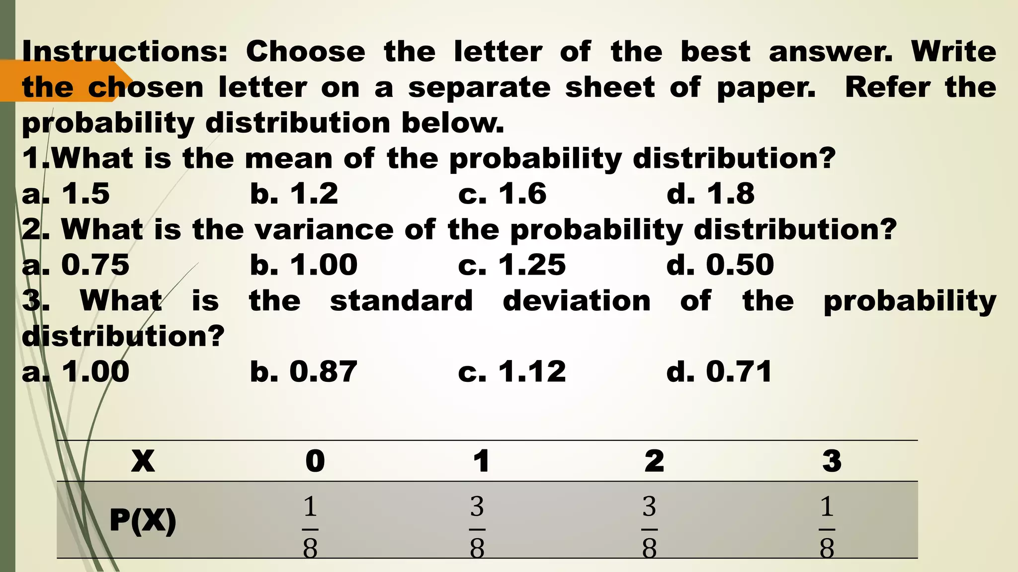 X 0 1 2 3
P(X) 1
8
3
8
3
8
1
8
Instructions: Choose the letter of the best answer. Write
the chosen letter on a separate sheet of paper. Refer the
probability distribution below.
1.What is the mean of the probability distribution?
a. 1.5 b. 1.2 c. 1.6 d. 1.8
2. What is the variance of the probability distribution?
a. 0.75 b. 1.00 c. 1.25 d. 0.50
3. What is the standard deviation of the probability
distribution?
a. 1.00 b. 0.87 c. 1.12 d. 0.71
 