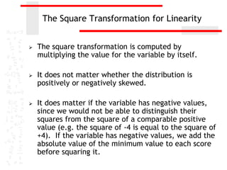 The Square Transformation for Linearity


   The square transformation is computed by
    multiplying the value for the variable by itself.

   It does not matter whether the distribution is
    positively or negatively skewed.

   It does matter if the variable has negative values,
    since we would not be able to distinguish their
    squares from the square of a comparable positive
    value (e.g. the square of -4 is equal to the square of
    +4). If the variable has negative values, we add the
    absolute value of the minimum value to each score
    before squaring it.
 
