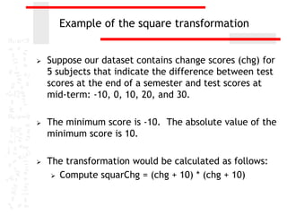 Example of the square transformation


   Suppose our dataset contains change scores (chg) for
    5 subjects that indicate the difference between test
    scores at the end of a semester and test scores at
    mid-term: -10, 0, 10, 20, and 30.

   The minimum score is -10. The absolute value of the
    minimum score is 10.

   The transformation would be calculated as follows:
      Compute squarChg = (chg + 10) * (chg + 10)
 