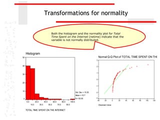 Transformations for normality


                                                      Both the histogram and the normality plot for Total
                                                      Time Spent on the Internet (netime) indicate that the
                                                      variable is not normally distributed.




                 Histogram
            50                                                                                                        Normal Q-Q Plot of TOTAL TIME SPENT ON THE IN
                                                                                                                 3


            40                                                                                                   2


                                                                                                                 1
            30

                                                                                                                 0

            20
                                                                                              Expected Normal




                                                                                                                 -1
Frequency




            10
                                                                                              Std. Dev = 15.35   -2
                                                                                              Mean = 10.7
                                                                                              N = 93.00          -3
            0
                                                                                                                   -40      -20        0   20   40   60   80   100   120
                 0.0          20.0          40.0          60.0          80.0          100.0
                       10.0          30.0          50.0          70.0          90.0                                   Observed Value

                 TOTAL TIME SPENT ON THE INTERNET
 