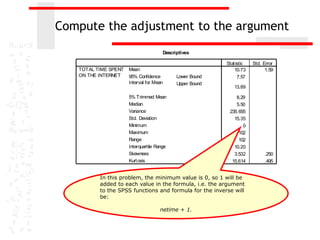 Compute the adjustment to the argument
                                       Descriptives

                                                           Stat istic   Std. Error
   TOTAL TIME SPENT   Mean                                     10.73          1.59
   ON THE INTERNET    95% Confidence         Lower Bound         7.57
                      Interval for Mean      Upper Bound
                                                               13.89

                      5% Trimmed Mean                          8.29
                      Median                                   5.50
                      Variance                              235. 655
                      Std. Deviation                          15.35
                      Minimum                                      0
                      Maximum                                    102
                      Range                                      102
                      Interquartile Range                     10.20
                      Skewness                                3.532          .250
                      Kurt osis                              15.614          .495


          In this problem, the minimum value is 0, so 1 will be
          added to each value in the formula, i.e. the argument
          to the SPSS functions and formula for the inverse will
          be:

                                     netime + 1.
 