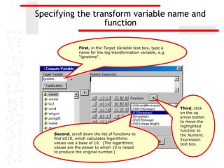 Specifying the transform variable name and
                  function

                 First, in the Target Variable text box, type a
                 name for the log transformation variable, e.g.
                 “lgnetime“.




                                                                  Third, click
                                                                  on the up
                                                                  arrow button
                                                                  to move the
                                                                  highlighted
                                                                  function to
    Second, scroll down the list of functions to                  the Numeric
    find LG10, which calculates logarithmic                       Expression
    values use a base of 10. (The logarithmic                     text box.
    values are the power to which 10 is raised
    to produce the original number.)
 