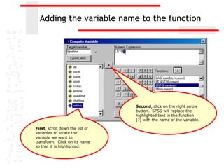 Adding the variable name to the function




                                 Second, click on the right arrow
                                 button. SPSS will replace the
                                 highlighted text in the function
                                 (?) with the name of the variable.

First, scroll down the list of
variables to locate the
variable we want to
transform. Click on its name
so that it is highlighted.
 