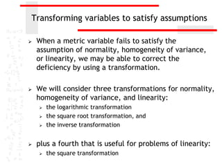 Transforming variables to satisfy assumptions

   When a metric variable fails to satisfy the
    assumption of normality, homogeneity of variance,
    or linearity, we may be able to correct the
    deficiency by using a transformation.

   We will consider three transformations for normality,
    homogeneity of variance, and linearity:
       the logarithmic transformation
       the square root transformation, and
       the inverse transformation


   plus a fourth that is useful for problems of linearity:
       the square transformation
 