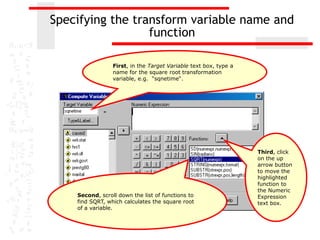 Specifying the transform variable name and
                  function

                 First, in the Target Variable text box, type a
                 name for the square root transformation
                 variable, e.g. “sqnetime“.




                                                                  Third, click
                                                                  on the up
                                                                  arrow button
                                                                  to move the
                                                                  highlighted
                                                                  function to
                                                                  the Numeric
    Second, scroll down the list of functions to                  Expression
    find SQRT, which calculates the square root                   text box.
    of a variable.
 