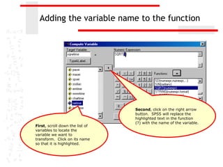 Adding the variable name to the function




                                 Second, click on the right arrow
                                 button. SPSS will replace the
                                 highlighted text in the function
                                 (?) with the name of the variable.
First, scroll down the list of
variables to locate the
variable we want to
transform. Click on its name
so that it is highlighted.
 