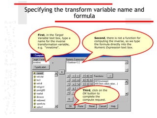 Specifying the transform variable name and
                  formula

    First, in the Target
    Variable text box, type a            Second, there is not a function for
    name for the inverse                 computing the inverse, so we type
    transformation variable,             the formula directly into the
    e.g. “innetime“.                     Numeric Expression text box.




                                Third, click on the
                                OK button to
                                complete the
                                compute request.
 