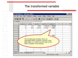 The transformed variable




The transformed variable which we
requested SPSS compute is shown in the
data editor in a column to the right of the
other variables in the dataset.
 