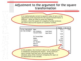 Adjustment to the argument for the square
             transformation

    It is mathematically correct to square a value of zero, so the
    adjustment to the argument for the square transformation is
    different. What we need to avoid are negative
    numbers, since the square of a negative number produces
    the same value as the square of a positive number.
                                      Descriptives

                                                           Stat istic   Std. Error
   TOTAL TIME SPENT   Mean                                     10.73          1.59
   ON THE INTERNET    95% Confidence        Lower Bound          7.57
                      Interval for Mean     Upper Bound
                                                               13.89

                      5% Trimmed Mean                        8.29
                      Median                                 5.50
                      Variance                           235. 655
                      Std. Deviation                        15.35
                      Minimum                                   0
                      Maximum                                 102
                      Range                                   102
                      Interquartile Range                   10.20
    In this problem, the minimum value is 0, no adjustment
                      Skewness                              3.532            .250
    is needed for computing the square. If the minimum
                      Kurt osis                            15.614            .495
    was a number less than zero, we would add the
    absolute value of the minimum (dropping the sign) as
    an adjustment to the variable.
 