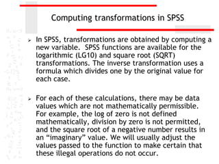 Computing transformations in SPSS

   In SPSS, transformations are obtained by computing a
    new variable. SPSS functions are available for the
    logarithmic (LG10) and square root (SQRT)
    transformations. The inverse transformation uses a
    formula which divides one by the original value for
    each case.

   For each of these calculations, there may be data
    values which are not mathematically permissible.
    For example, the log of zero is not defined
    mathematically, division by zero is not permitted,
    and the square root of a negative number results in
    an “imaginary” value. We will usually adjust the
    values passed to the function to make certain that
    these illegal operations do not occur.
 