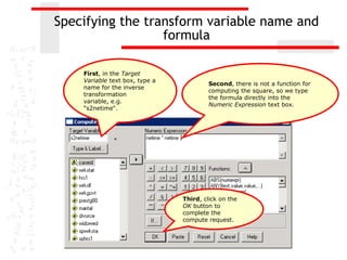 Specifying the transform variable name and
                  formula

    First, in the Target
    Variable text box, type a
                                         Second, there is not a function for
    name for the inverse
                                         computing the square, so we type
    transformation
                                         the formula directly into the
    variable, e.g.
                                         Numeric Expression text box.
    “s2netime“.




                                Third, click on the
                                OK button to
                                complete the
                                compute request.
 