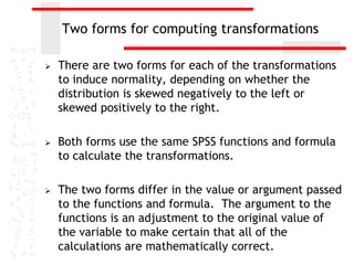 Two forms for computing transformations

   There are two forms for each of the transformations
    to induce normality, depending on whether the
    distribution is skewed negatively to the left or
    skewed positively to the right.

   Both forms use the same SPSS functions and formula
    to calculate the transformations.

   The two forms differ in the value or argument passed
    to the functions and formula. The argument to the
    functions is an adjustment to the original value of
    the variable to make certain that all of the
    calculations are mathematically correct.
 