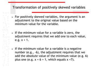 Transformation of positively skewed variables

   For positively skewed variables, the argument is an
    adjustment to the original value based on the
    minimum value for the variable.

   If the minimum value for a variable is zero, the
    adjustment requires that we add one to each value,
    e.g. x + 1.

   If the minimum value for a variable is a negative
    number (e.g., –6), the adjustment requires that we
    add the absolute value of the minimum value (e.g. 6)
    plus one (e.g. x + 6 + 1, which equals x +7).
 