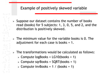 Example of positively skewed variable


   Suppose our dataset contains the number of books
    read (books) for 5 subjects: 1, 3, 0, 5, and 2, and the
    distribution is positively skewed.

   The minimum value for the variable books is 0. The
    adjustment for each case is books + 1.

   The transformations would be calculated as follows:
      Compute logBooks = LG10(books + 1)

      Compute sqrBooks = SQRT(books + 1)

      Compute invBooks = 1 / (books + 1)
 