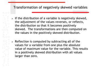 Transformation of negatively skewed variables


   If the distribution of a variable is negatively skewed,
    the adjustment of the values reverses, or reflects,
    the distribution so that it becomes positively
    skewed. The transformations are then computed on
    the values in the positively skewed distribution.

   Reflection is computed by subtracting all of the
    values for a variable from one plus the absolute
    value of maximum value for the variable. This results
    in a positively skewed distribution with all values
    larger than zero.
 