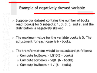 Example of negatively skewed variable


   Suppose our dataset contains the number of books
    read (books) for 5 subjects: 1, 3, 0, 5, and 2, and the
    distribution is negatively skewed.

   The maximum value for the variable books is 5. The
    adjustment for each case is 6 - books.

   The transformations would be calculated as follows:
      Compute logBooks = LG10(6 - books)

      Compute sqrBooks = SQRT(6 - books)

      Compute invBooks = 1 / (6 - books)
 