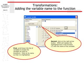 Transformations: Adding the variable name to the function Second , click on the right arrow button.  SPSS will replace the highlighted text in the function (?) with the name of the variable. First , scroll down the list of variables to locate the variable we want to transform.  Click on its name so that it is highlighted. 