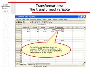 Transformations: The transformed variable The transformed variable which we requested SPSS compute is shown in the data editor in a column to the right of the other variables in the dataset. 